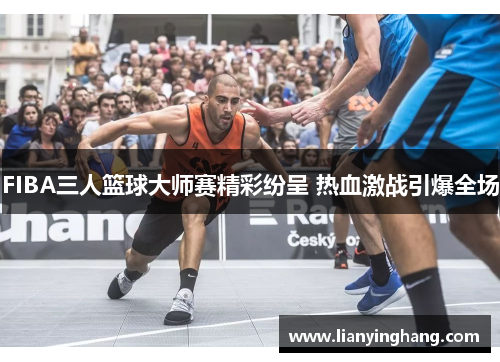 FIBA三人篮球大师赛精彩纷呈 热血激战引爆全场 FIBA三人篮球大师赛精彩纷呈 热血激战引爆全场