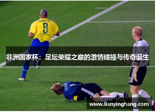 非洲国家杯:足坛荣耀之巅的激情碰撞与传奇诞生 非洲国家杯:足坛荣耀之巅的激情碰撞与传奇诞生