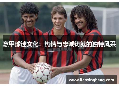 意甲球迷文化:热情与忠诚铸就的独特风采 意甲球迷文化:热情与忠诚铸就的独特风采